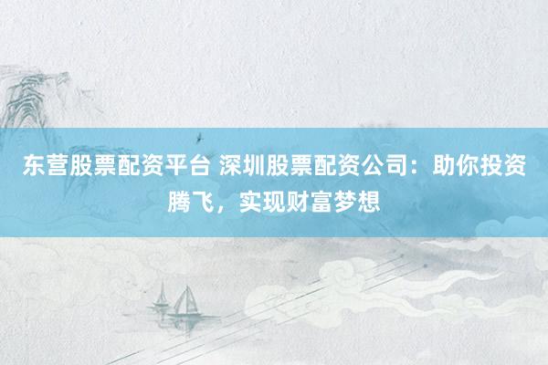 东营股票配资平台 深圳股票配资公司：助你投资腾飞，实现财富梦想