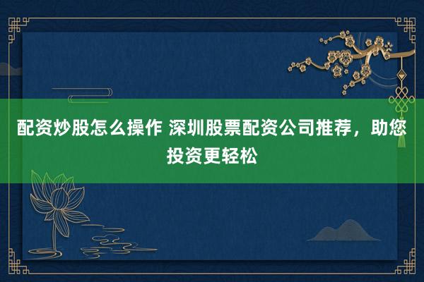 配资炒股怎么操作 深圳股票配资公司推荐，助您投资更轻松