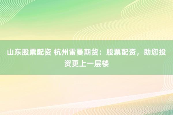 山东股票配资 杭州雷曼期货：股票配资，助您投资更上一层楼