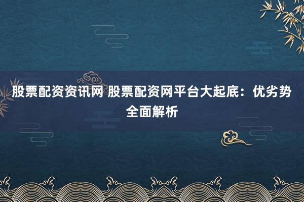 股票配资资讯网 股票配资网平台大起底：优劣势全面解析