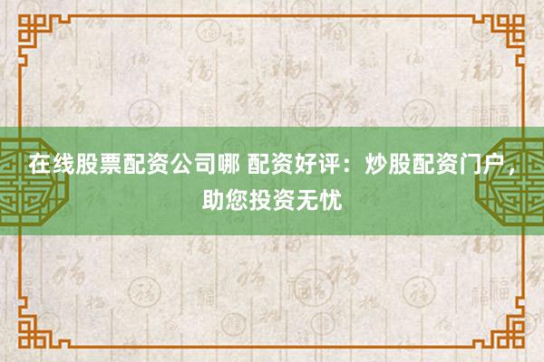在线股票配资公司哪 配资好评：炒股配资门户，助您投资无忧