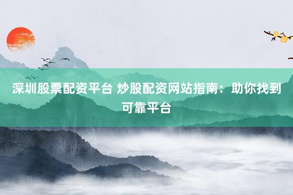 深圳股票配资平台 炒股配资网站指南：助你找到可靠平台