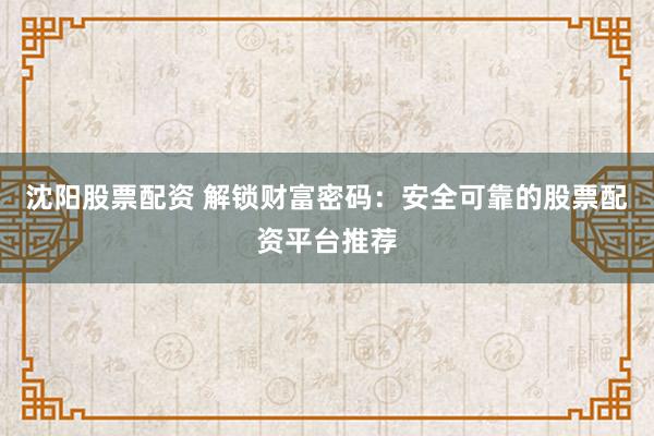 沈阳股票配资 解锁财富密码：安全可靠的股票配资平台推荐