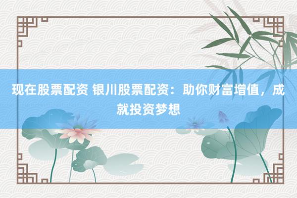 现在股票配资 银川股票配资：助你财富增值，成就投资梦想