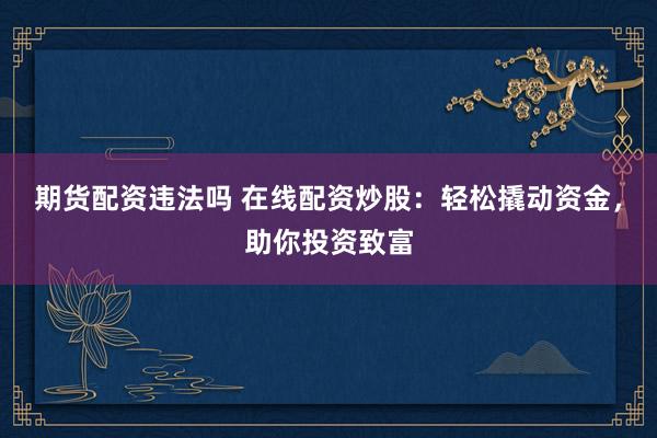 期货配资违法吗 在线配资炒股：轻松撬动资金，助你投资致富