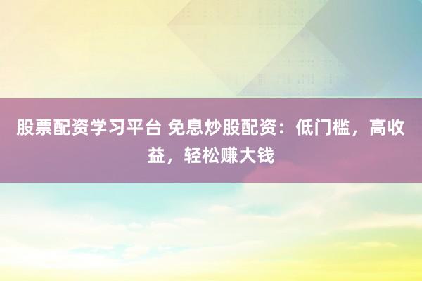 股票配资学习平台 免息炒股配资：低门槛，高收益，轻松赚大钱