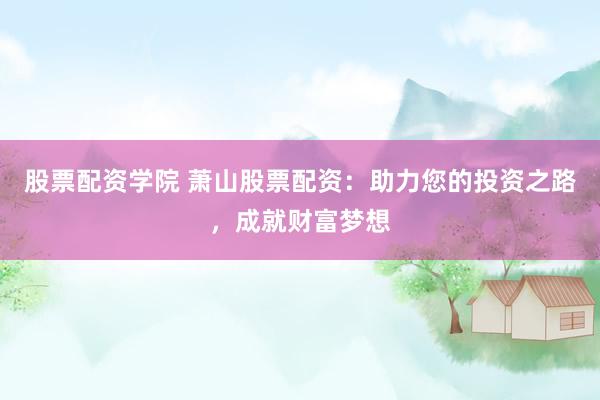 股票配资学院 萧山股票配资：助力您的投资之路，成就财富梦想