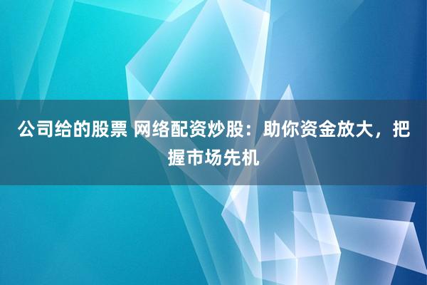 公司给的股票 网络配资炒股：助你资金放大，把握市场先机