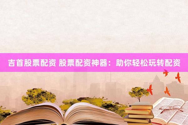 吉首股票配资 股票配资神器：助你轻松玩转配资