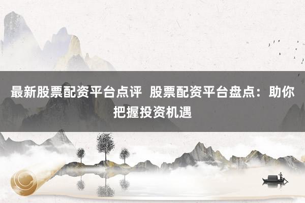 最新股票配资平台点评  股票配资平台盘点：助你把握投资机遇