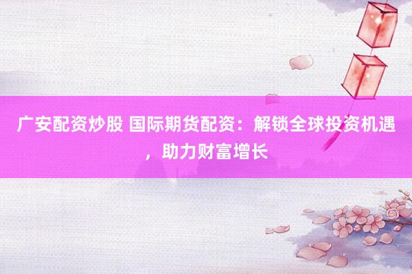 广安配资炒股 国际期货配资：解锁全球投资机遇，助力财富增长
