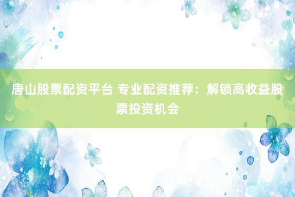 唐山股票配资平台 专业配资推荐：解锁高收益股票投资机会