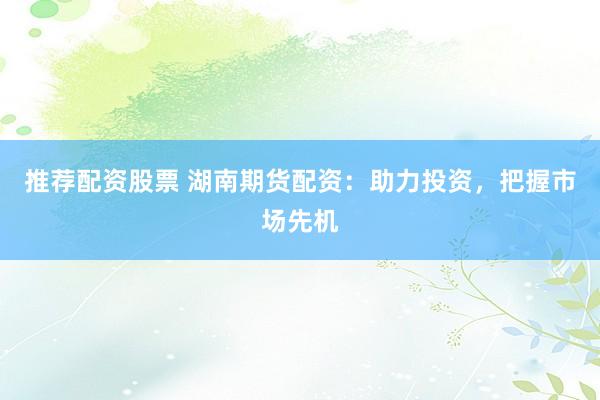 推荐配资股票 湖南期货配资：助力投资，把握市场先机