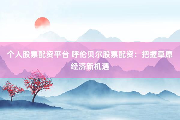 个人股票配资平台 呼伦贝尔股票配资：把握草原经济新机遇