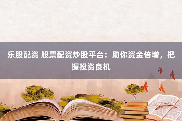 乐股配资 股票配资炒股平台：助你资金倍增，把握投资良机