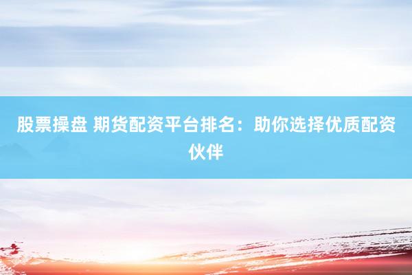 股票操盘 期货配资平台排名：助你选择优质配资伙伴
