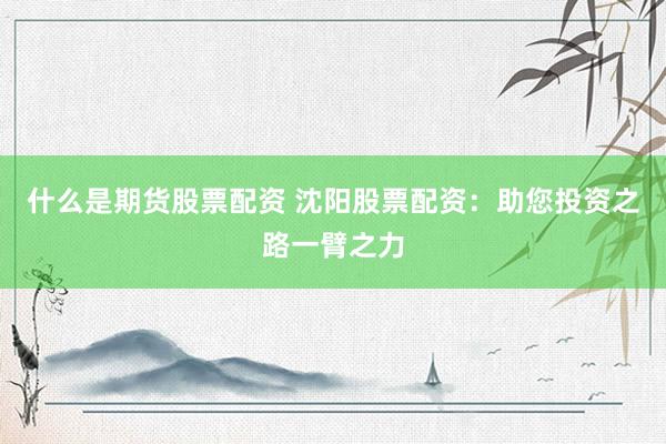 什么是期货股票配资 沈阳股票配资：助您投资之路一臂之力