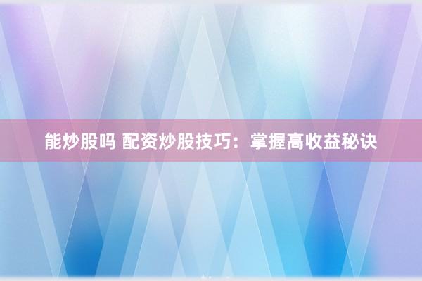能炒股吗 配资炒股技巧：掌握高收益秘诀