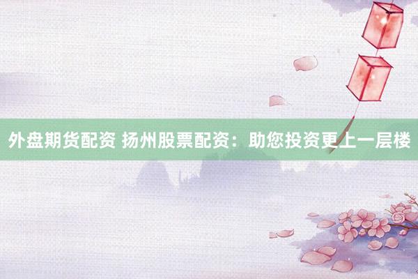 外盘期货配资 扬州股票配资：助您投资更上一层楼