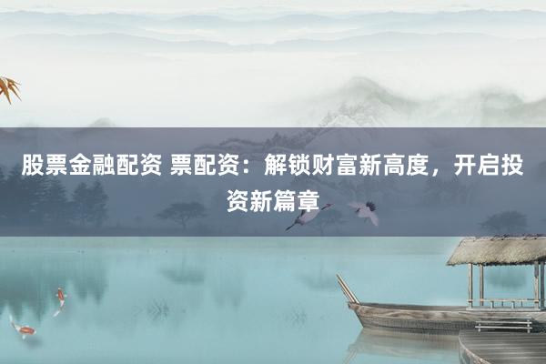 股票金融配资 票配资：解锁财富新高度，开启投资新篇章