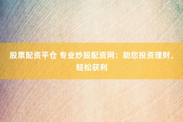 股票配资平仓 专业炒股配资网：助您投资理财，轻松获利