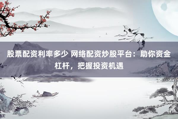 股票配资利率多少 网络配资炒股平台：助你资金杠杆，把握投资机遇