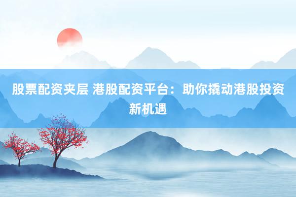 股票配资夹层 港股配资平台：助你撬动港股投资新机遇