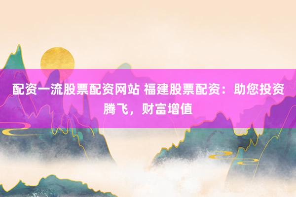 配资一流股票配资网站 福建股票配资：助您投资腾飞，财富增值