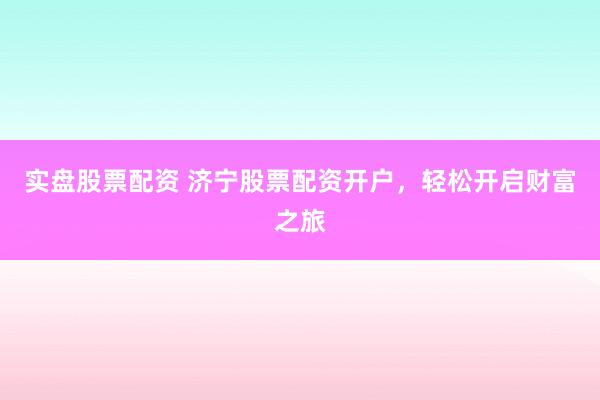 实盘股票配资 济宁股票配资开户，轻松开启财富之旅