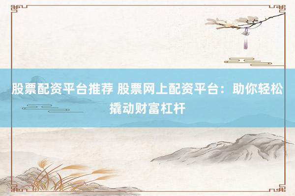 股票配资平台推荐 股票网上配资平台：助你轻松撬动财富杠杆