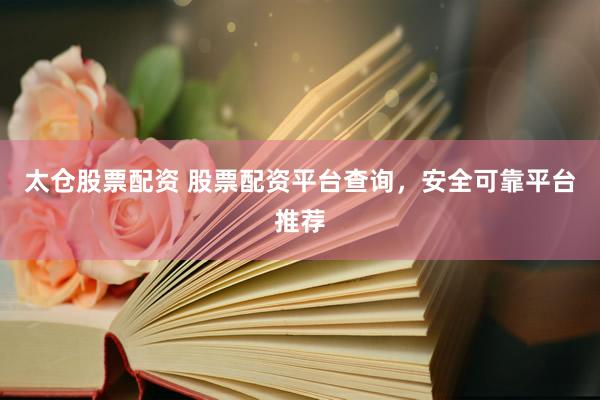 太仓股票配资 股票配资平台查询，安全可靠平台推荐