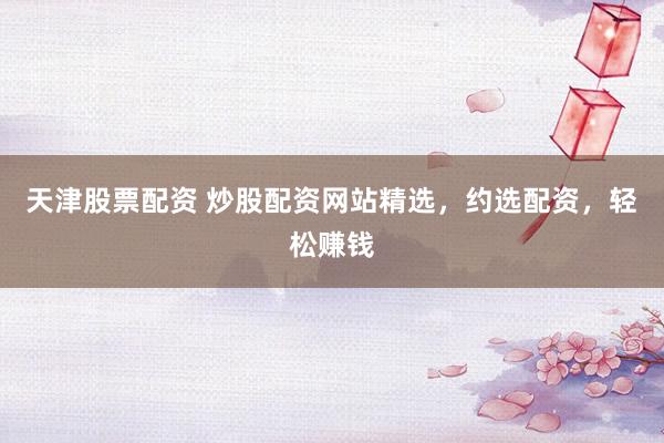 天津股票配资 炒股配资网站精选，约选配资，轻松赚钱