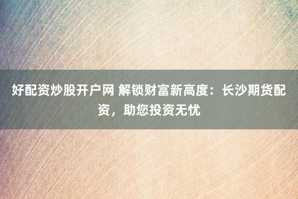 好配资炒股开户网 解锁财富新高度：长沙期货配资，助您投资无忧