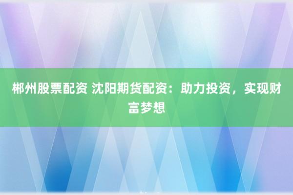 郴州股票配资 沈阳期货配资：助力投资，实现财富梦想